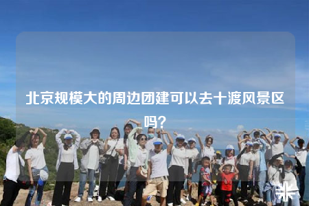 北京规模大的周边团建可以去十渡风景区吗？