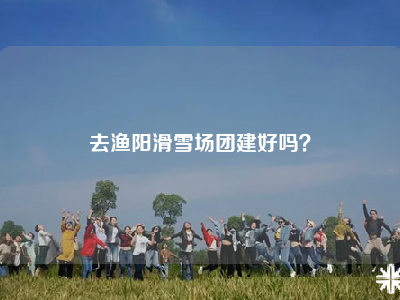 去渔阳滑雪场团建好吗？
