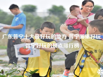 广东普宁十大最好玩的地方 普宁哪里好玩 普宁好玩的景点排行榜