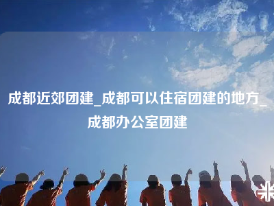 成都近郊团建_成都可以住宿团建的地方_成都办公室团建