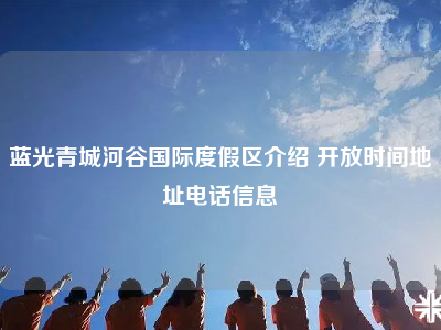 蓝光青城河谷国际度假区介绍 开放时间地址电话信息