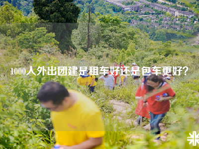 1000人外出团建是租车好还是包车更好？