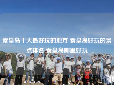 秦皇岛十大最好玩的地方 秦皇岛好玩的景点排名 秦皇岛哪里好玩