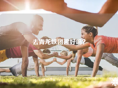 去青龙峡团建好吗？
