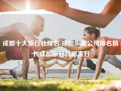 成都十大旅行社排名 成都旅游公司排名前十 成都旅行社哪家好