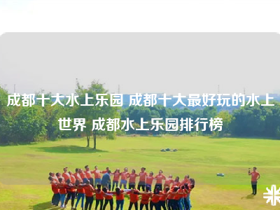 成都十大水上乐园 成都十大最好玩的水上世界 成都水上乐园排行榜