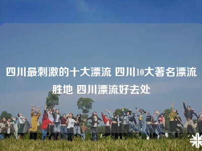四川最刺激的十大漂流 四川10大著名漂流胜地 四川漂流好去处