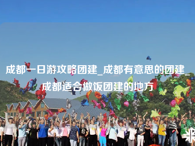 成都一日游攻略团建_成都有意思的团建_成都适合做饭团建的地方