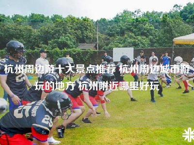 杭州周边游十大景点推荐 杭州周边城市游玩的地方 杭州附近哪里好玩