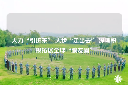 大力“引进来” 大步“走出去” 深圳积极拓展全球“鹏友圈”
