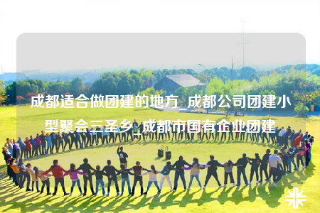 成都适合做团建的地方_成都公司团建小型聚会三圣乡_成都市国有企业团建