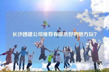 长沙团建公司推荐有哪些好的地方玩？