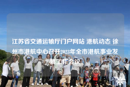 江苏省交通运输厅门户网站 港航动态 徐州市港航中心召开2023年全市港航事业发展工作会议