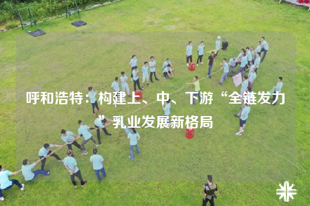 呼和浩特：构建上、中、下游“全链发力”乳业发展新格局