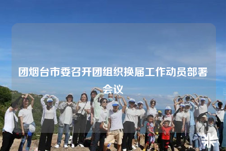 团烟台市委召开团组织换届工作动员部署会议