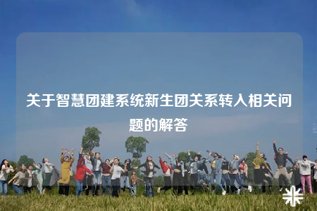关于智慧团建系统新生团关系转入相关问题的解答