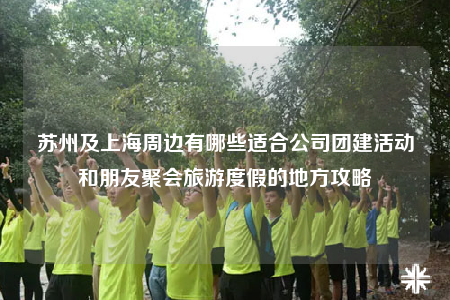 苏州及上海周边有哪些适合公司团建活动和朋友聚会旅游度假的地方攻略