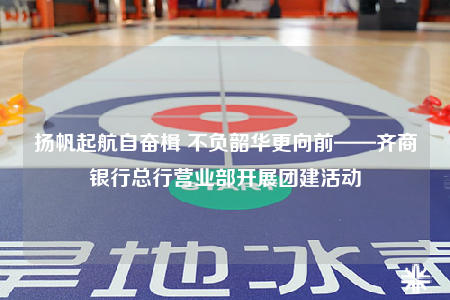 扬帆起航自奋楫 不负韶华更向前——齐商银行总行营业部开展团建活动