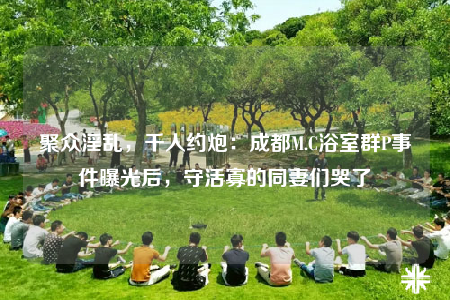 聚众淫乱，千人约炮：成都M.C浴室群P事件曝光后，守活寡的同妻们哭了