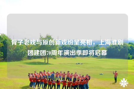 骨子老戏与原创新戏纷呈亮相，上海淮剧团建团70周年演出季即将启幕