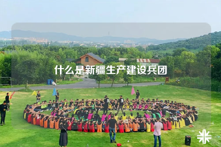什么是新疆生产建设兵团