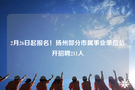 2月26日起报名！扬州部分市属事业单位公开招聘211人