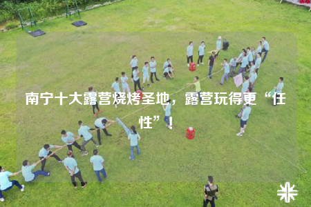 南宁十大露营烧烤圣地，露营玩得更“任性”！