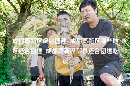 成都高新区烧烤团建_成都高新区哪些地区适合团建_成都高新区郫县适合团建吃饭