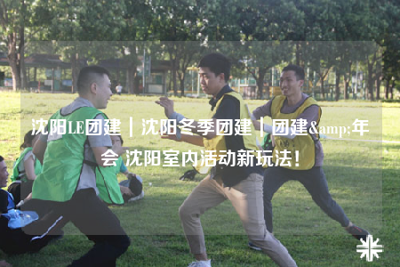 沈阳LE团建｜沈阳冬季团建｜团建&年会 沈阳室内活动新玩法！