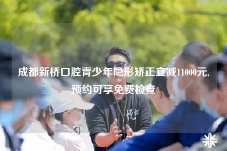 成都新桥口腔青少年隐形矫正立减11000元,预约可享免费检查