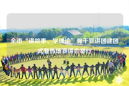 全市“讲故事、学理论”骨干宣讲团建团式暨首场宣讲会举行