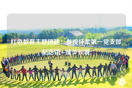 红色教育主题团建：参观怀柔第一党支部纪念馆+徒步长城
