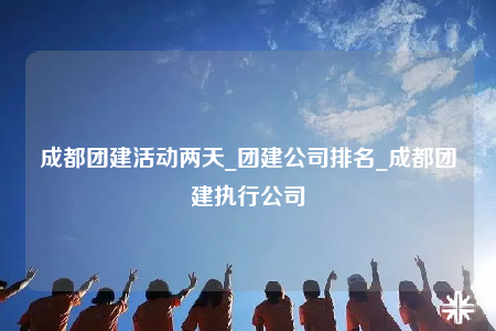 成都团建活动两天_团建公司排名_成都团建执行公司