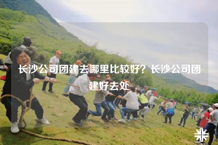 长沙公司团建去哪里比较好？长沙公司团建好去处