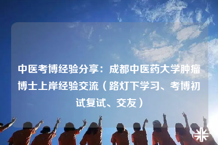 中医考博经验分享：成都中医药大学肿瘤博士上岸经验交流（路灯下学习、考博初试复试、交友）