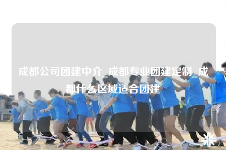 成都公司团建中介_成都专业团建定制_成都什么区域适合团建