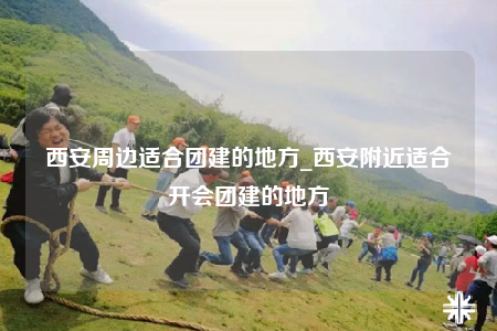 西安周边适合团建的地方_西安附近适合开会团建的地方