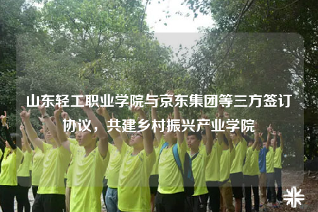 山东轻工职业学院与京东集团等三方签订协议，共建乡村振兴产业学院