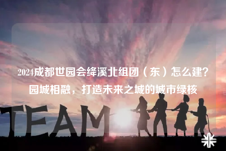 2024成都世园会绛溪北组团（东）怎么建？园城相融，打造未来之城的城市绿核