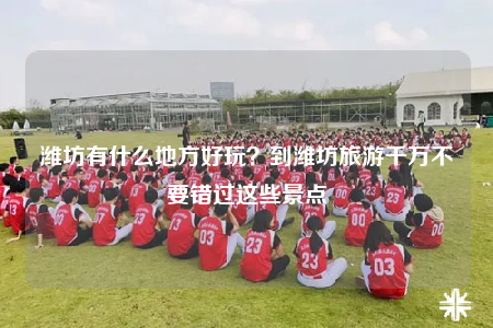 潍坊有什么地方好玩？到潍坊旅游千万不要错过这些景点