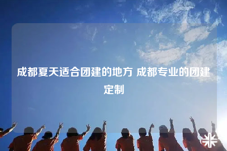 成都夏天适合团建的地方 成都专业的团建定制