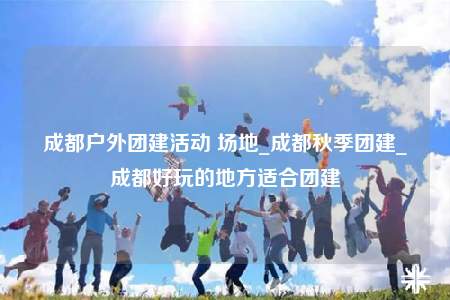 成都户外团建活动 场地_成都秋季团建_成都好玩的地方适合团建