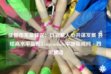 成都市龙泉驿区：以凝聚人心共谋发展 共绘高水平蓝图&mdash;中国新闻网·四川新闻