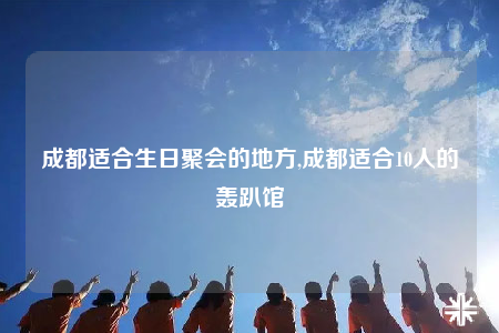 成都适合生日聚会的地方,成都适合10人的轰趴馆