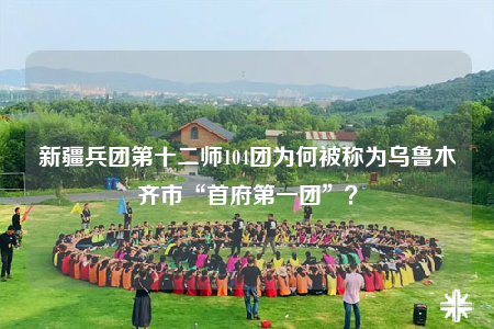 新疆兵团第十二师104团为何被称为乌鲁木齐市“首府第一团”？