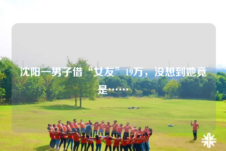 沈阳一男子借“女友”19万，没想到她竟是……