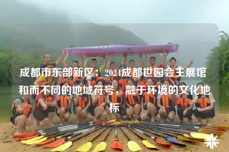 成都市东部新区：2024成都世园会主展馆 和而不同的地域符号，融于环境的文化地标