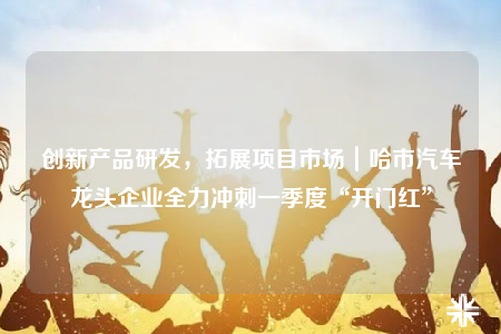 创新产品研发，拓展项目市场｜哈市汽车龙头企业全力冲刺一季度“开门红”