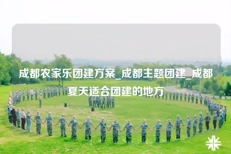 成都农家乐团建方案_成都主题团建_成都夏天适合团建的地方