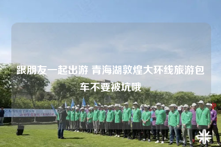 跟朋友一起出游 青海湖敦煌大环线旅游包车不要被坑哦